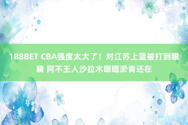 188BET CBA强度太大了！对江苏上篮被打到眼睛 阿不王人沙拉木眼眶淤青还在