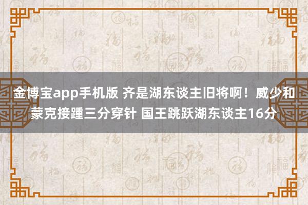 金博宝app手机版 齐是湖东谈主旧将啊！威少和蒙克接踵三分穿针 国王跳跃湖东谈主16分
