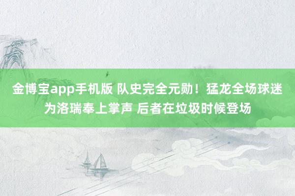 金博宝app手机版 队史完全元勋！猛龙全场球迷为洛瑞奉上掌声 后者在垃圾时候登场