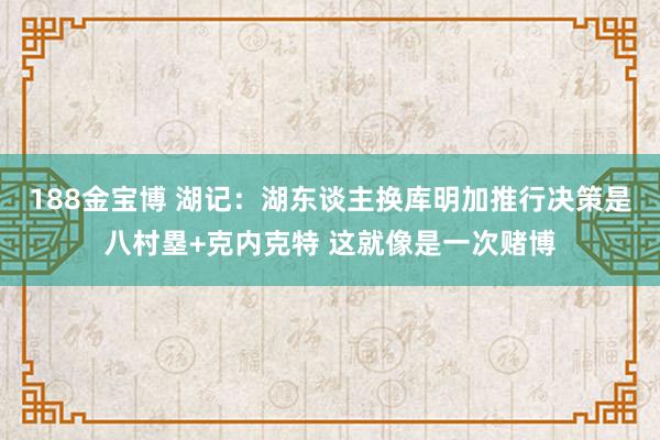 188金宝博 湖记：湖东谈主换库明加推行决策是八村塁+克内克特 这就像是一次赌博