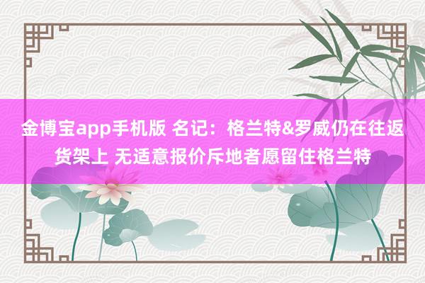 金博宝app手机版 名记：格兰特&罗威仍在往返货架上 无适意报价斥地者愿留住格兰特