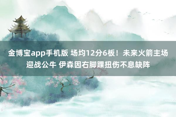 金博宝app手机版 场均12分6板！未来火箭主场迎战公牛 伊森因右脚踝扭伤不息缺阵