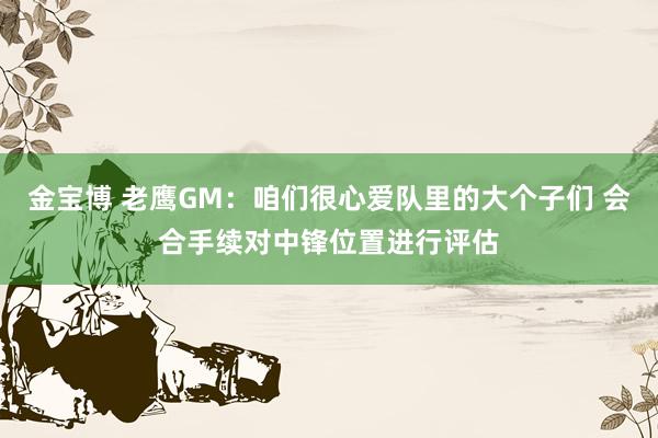 金宝博 老鹰GM：咱们很心爱队里的大个子们 会合手续对中锋位置进行评估