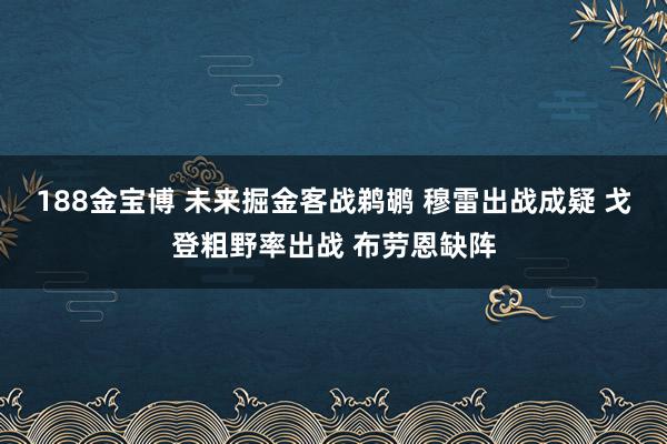 188金宝博 未来掘金客战鹈鹕 穆雷出战成疑 戈登粗野率出战 布劳恩缺阵