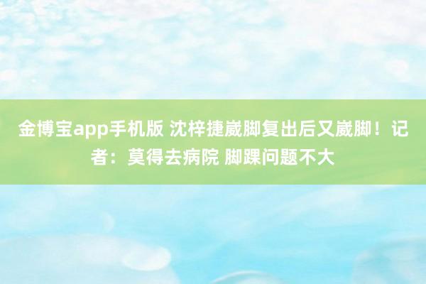 金博宝app手机版 沈梓捷崴脚复出后又崴脚！记者：莫得去病院 脚踝问题不大