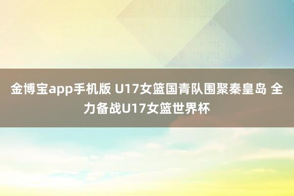 金博宝app手机版 U17女篮国青队围聚秦皇岛 全力备战U17女篮世界杯