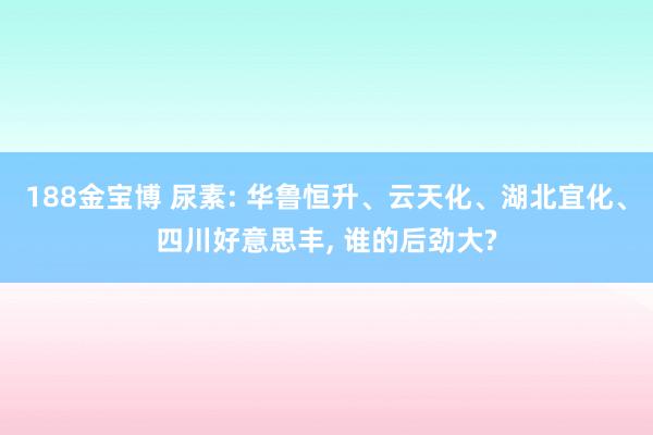 188金宝博 尿素: 华鲁恒升、云天化、湖北宜化、四川好意思丰， 谁的后劲大?