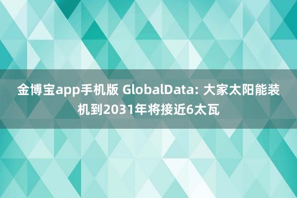 金博宝app手机版 GlobalData: 大家太阳能装机到2031年将接近6太瓦