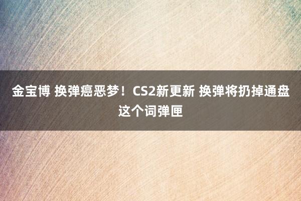 金宝博 换弹癌恶梦！CS2新更新 换弹将扔掉通盘这个词弹匣