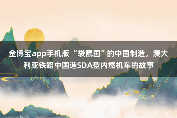 金博宝app手机版 “袋鼠国”的中国制造，澳大利亚铁路中国造SDA型内燃机车的故事