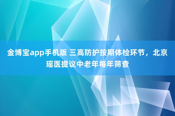 金博宝app手机版 三高防护按期体检环节，北京瑶医提议中老年每年筛查