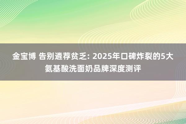 金宝博 告别遴荐贫乏: 2025年口碑炸裂的5大氨基酸洗面奶品牌深度测评