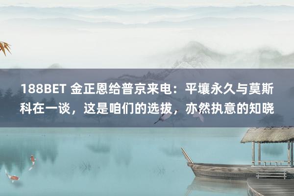 188BET 金正恩给普京来电：平壤永久与莫斯科在一谈，这是咱们的选拔，亦然执意的知晓
