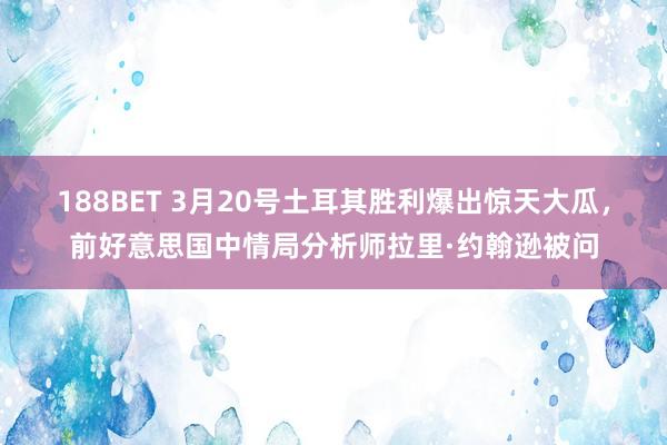 188BET 3月20号土耳其胜利爆出惊天大瓜，前好意思国中情局分析师拉里·约翰逊被问