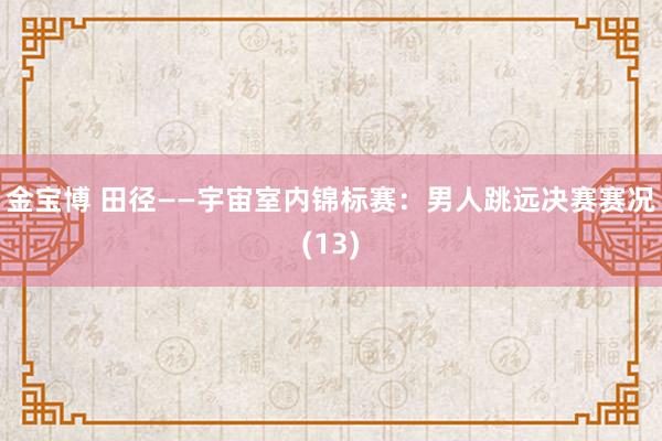 金宝博 田径——宇宙室内锦标赛：男人跳远决赛赛况(13)