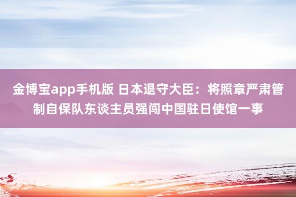金博宝app手机版 日本退守大臣：将照章严肃管制自保队东谈主员强闯中国驻日使馆一事