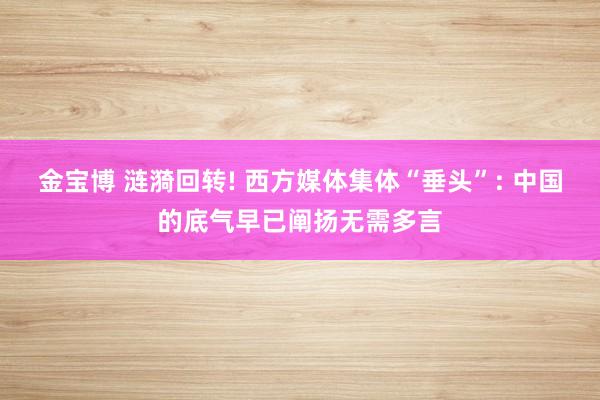 金宝博 涟漪回转! 西方媒体集体“垂头”: 中国的底气早已阐扬无需多言