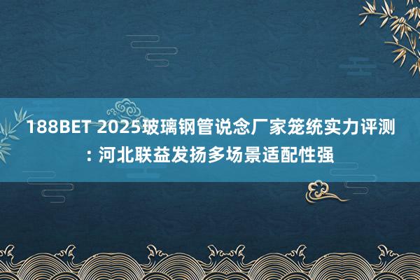 188BET 2025玻璃钢管说念厂家笼统实力评测: 河北联益发扬多场景适配性强