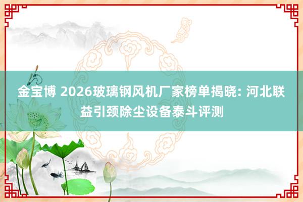 金宝博 2026玻璃钢风机厂家榜单揭晓: 河北联益引颈除尘设备泰斗评测