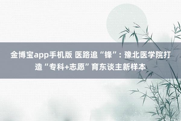 金博宝app手机版 医路追“锋”: 豫北医学院打造“专科+志愿”育东谈主新样本