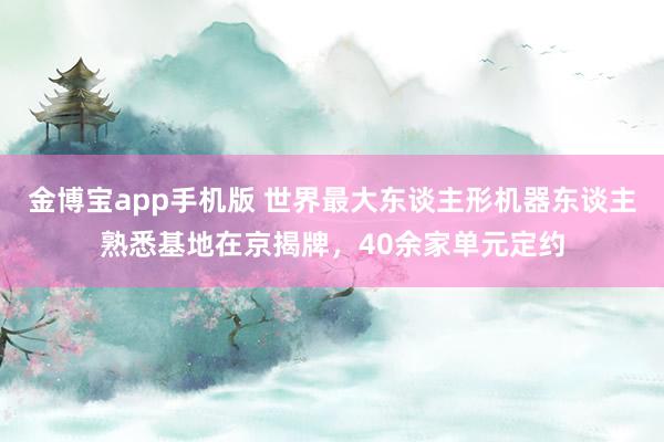 金博宝app手机版 世界最大东谈主形机器东谈主熟悉基地在京揭牌，40余家单元定约
