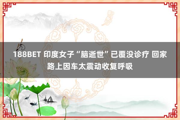 188BET 印度女子“脑逝世”已覆没诊疗 回家路上因车太震动收复呼吸