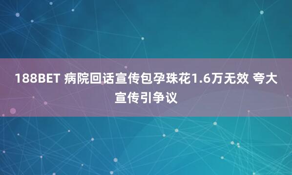 188BET 病院回话宣传包孕珠花1.6万无效 夸大宣传引争议