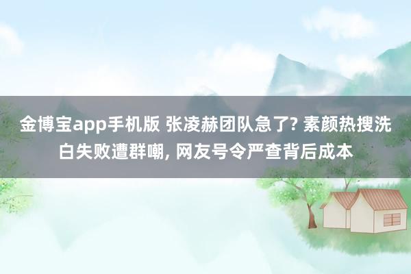 金博宝app手机版 张凌赫团队急了? 素颜热搜洗白失败遭群嘲， 网友号令严查背后成本