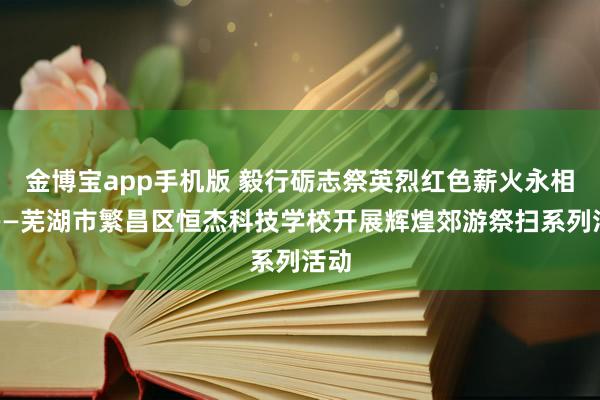金博宝app手机版 毅行砺志祭英烈红色薪火永相传——芜湖市繁昌区恒杰科技学校开展辉煌郊游祭扫系列活动