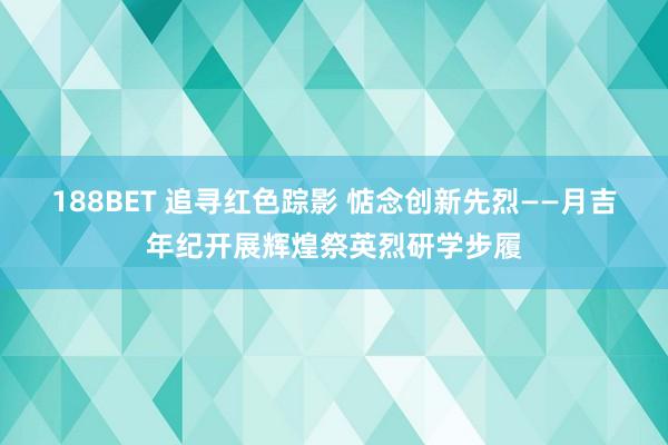 188BET 追寻红色踪影 惦念创新先烈——月吉年纪开展辉煌祭英烈研学步履