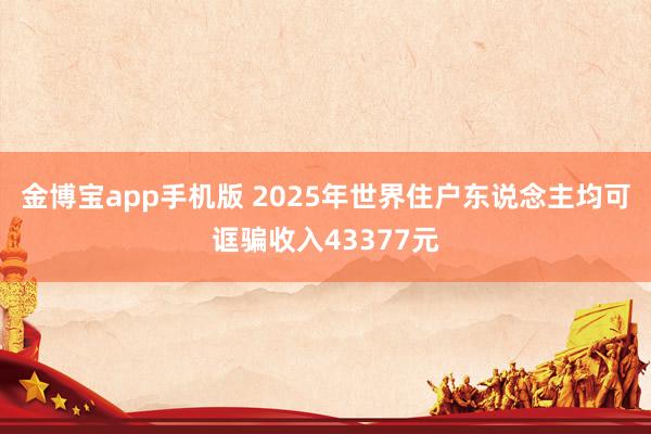 金博宝app手机版 2025年世界住户东说念主均可诓骗收入43377元