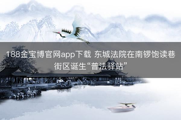 188金宝博官网app下载 东城法院在南锣饱读巷街区诞生“普法驿站”