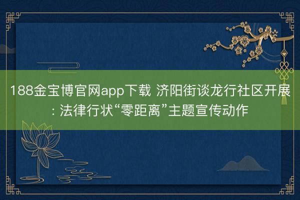 188金宝博官网app下载 济阳街谈龙行社区开展: 法律行状“零距离”主题宣传动作