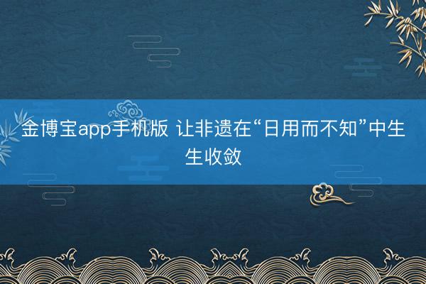 金博宝app手机版 让非遗在“日用而不知”中生生收敛
