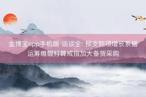 金博宝app手机版 谈谈全: 预支款项增长系据运筹帷幄打算戒指加大备货采购