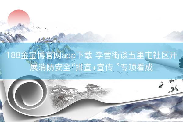 188金宝博官网app下载 李营街谈五里屯社区开展消防安全“排查+宣传 ”专项看成