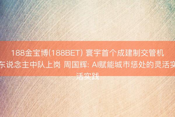 188金宝博(188BET) 寰宇首个成建制交管机器东说念主中队上岗 周国辉: AI赋能城市惩处的灵活实践