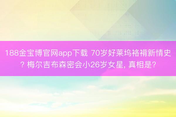 188金宝博官网app下载 70岁好莱坞袼褙新情史? 梅尔吉布森密会小26岁女星， 真相是?