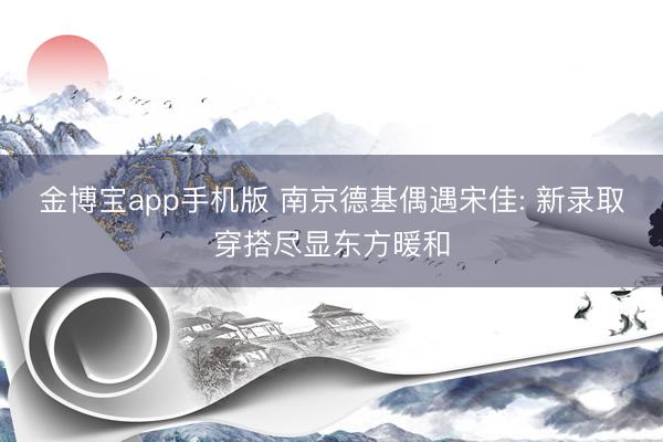 金博宝app手机版 南京德基偶遇宋佳: 新录取穿搭尽显东方暖和
