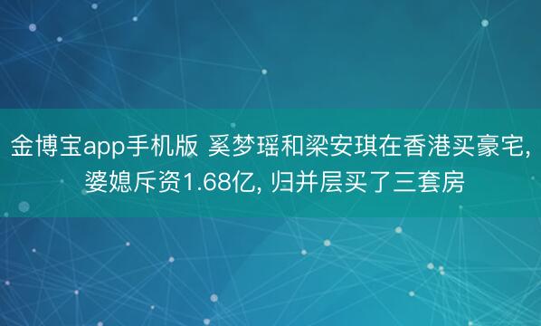 金博宝app手机版 奚梦瑶和梁安琪在香港买豪宅， 婆媳斥资1.68亿，<a href=