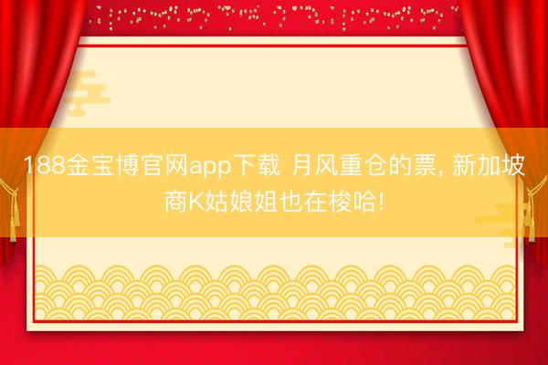 188金宝博官网app下载 月风重仓的票， 新加坡商K姑娘姐也在梭哈!