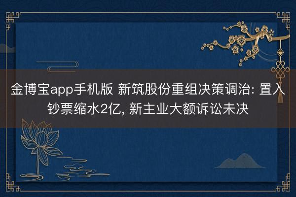 金博宝app手机版 新筑股份重组决策调治: 置入钞票缩水2亿， 新主业大额诉讼未决
