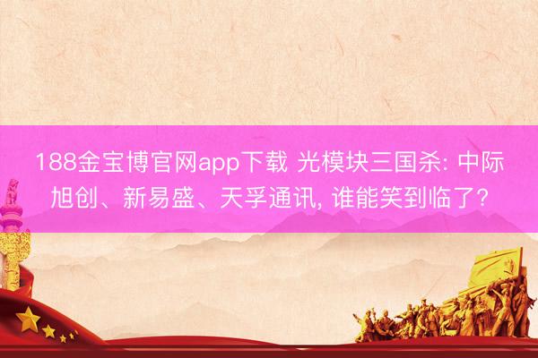 188金宝博官网app下载 光模块三国杀: 中际旭创、新易盛、天孚通讯， 谁能笑到临了?