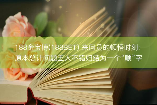 188金宝博(188BET) 来回员的顿悟时刻: 原本总计问题王人不错归结为一个“顺”字