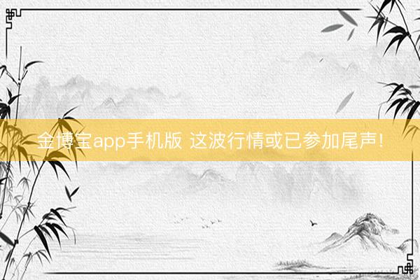 金博宝app手机版 这波行情或已参加尾声!