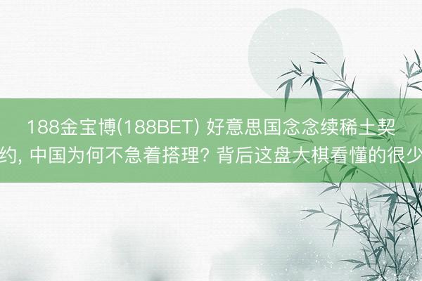 188金宝博(188BET) 好意思国念念续稀土契约， 中国为何不急着搭理? 背后这盘大棋看懂的很少