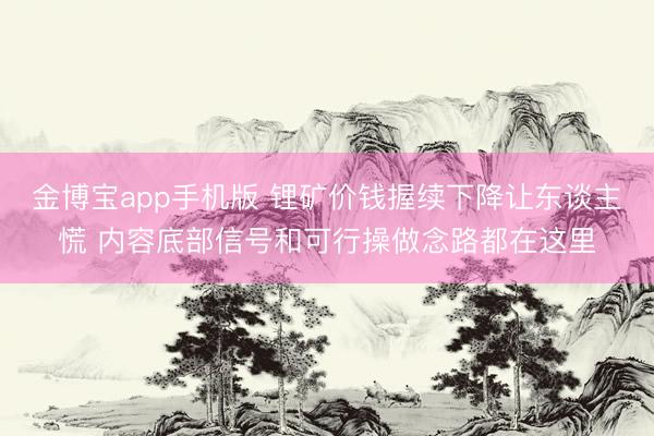 金博宝app手机版 锂矿价钱握续下降让东谈主慌 内容底部信号和可行操做念路都在这里