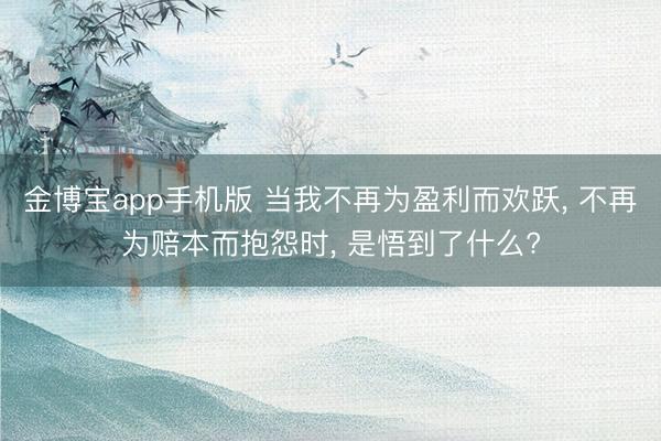 金博宝app手机版 当我不再为盈利而欢跃， 不再为赔本而抱怨时， 是悟到了什么?