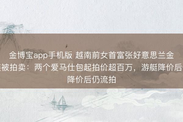 金博宝app手机版 越南前女首富张好意思兰金钱接连被拍卖：两个爱马仕包起拍价超百万，游艇降价后仍流拍