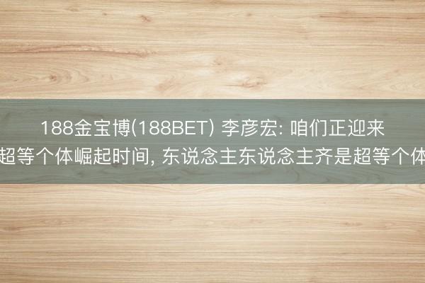 188金宝博(188BET) 李彦宏: 咱们正迎来超等个体崛起时间， 东说念主东说念主齐是超等个体